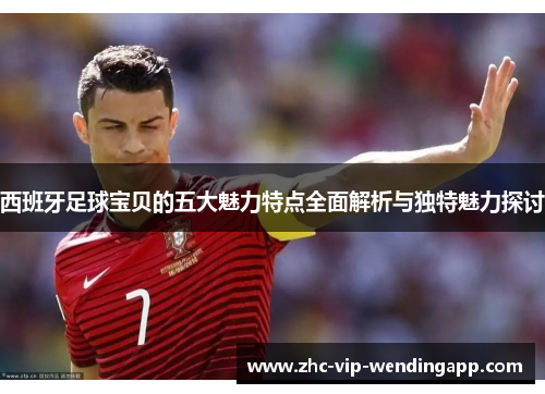 西班牙足球宝贝的五大魅力特点全面解析与独特魅力探讨