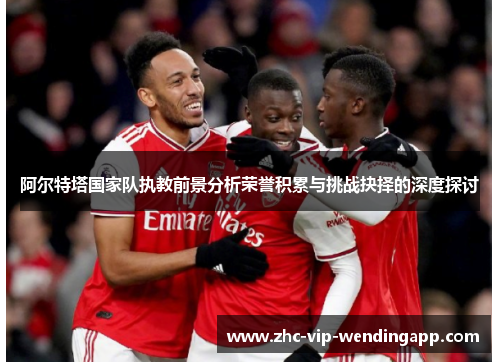 阿尔特塔国家队执教前景分析荣誉积累与挑战抉择的深度探讨