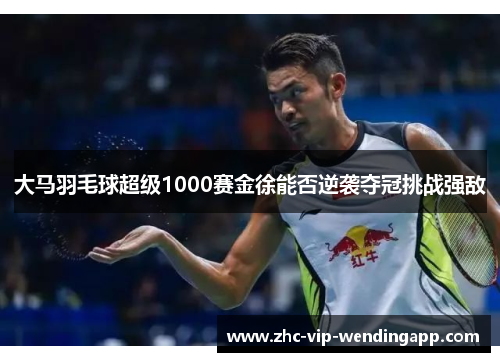 大马羽毛球超级1000赛金徐能否逆袭夺冠挑战强敌