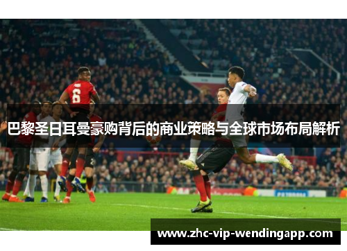 巴黎圣日耳曼豪购背后的商业策略与全球市场布局解析