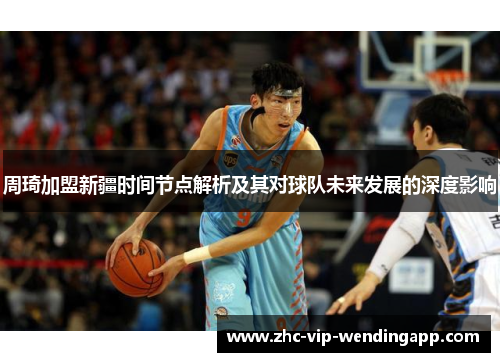 周琦加盟新疆时间节点解析及其对球队未来发展的深度影响