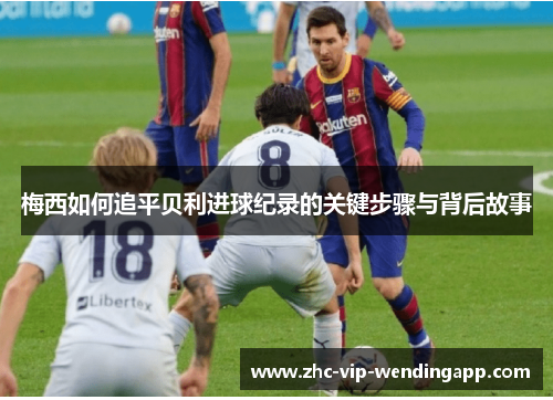 梅西如何追平贝利进球纪录的关键步骤与背后故事