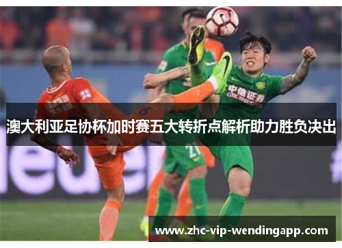 澳大利亚足协杯加时赛五大转折点解析助力胜负决出