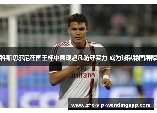 科斯切尔尼在国王杯中展现超凡防守实力 成为球队稳固屏障