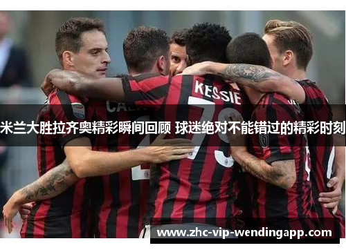 米兰大胜拉齐奥精彩瞬间回顾 球迷绝对不能错过的精彩时刻