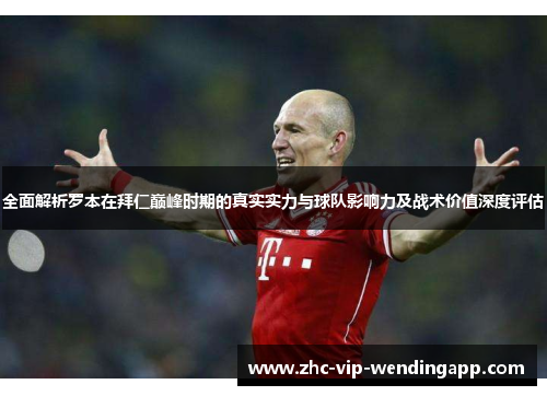 全面解析罗本在拜仁巅峰时期的真实实力与球队影响力及战术价值深度评估