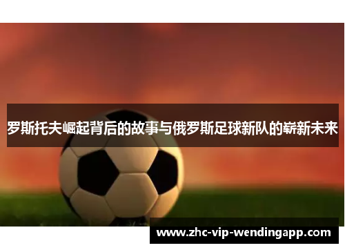 罗斯托夫崛起背后的故事与俄罗斯足球新队的崭新未来