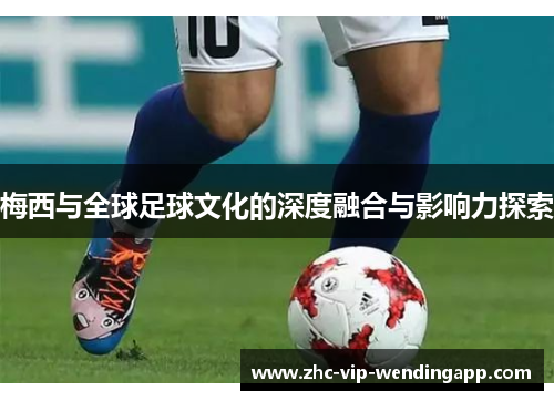 梅西与全球足球文化的深度融合与影响力探索 梅西与全球足球文化的深度融合与影响力探索