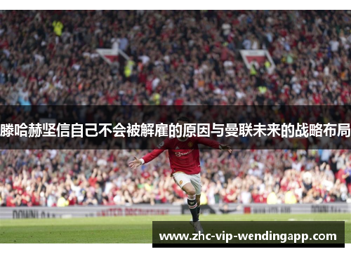 滕哈赫坚信自己不会被解雇的原因与曼联未来的战略布局