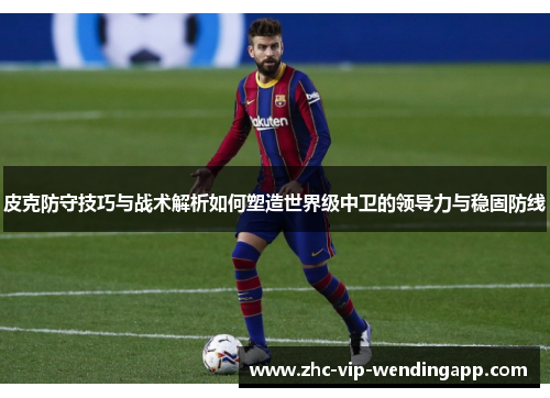 皮克防守技巧与战术解析如何塑造世界级中卫的领导力与稳固防线
