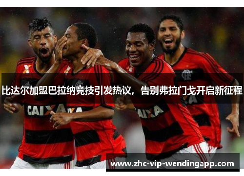 比达尔加盟巴拉纳竞技引发热议，告别弗拉门戈开启新征程